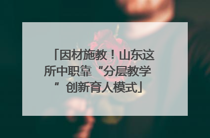 因材施教！山东这所中职靠“分层教学”创新育人模式