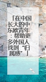 在中国长大的中东欧青年：帮助更多外国人找到“归属感”