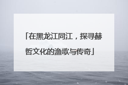 在黑龙江同江，探寻赫哲文化的渔歌与传奇