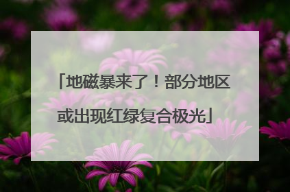 地磁暴来了！部分地区或出现红绿复合极光