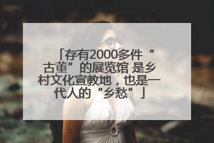 存有2000多件“古董”的展览馆 是乡村文化宣教地，也是一代人的“乡愁”