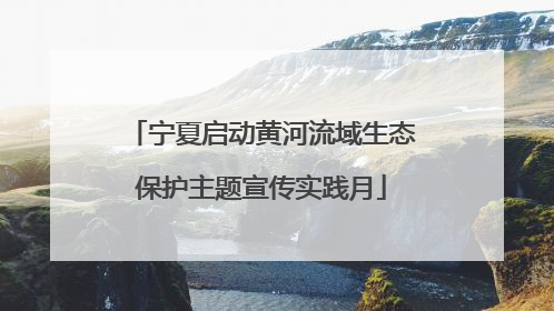 宁夏启动黄河流域生态保护主题宣传实践月