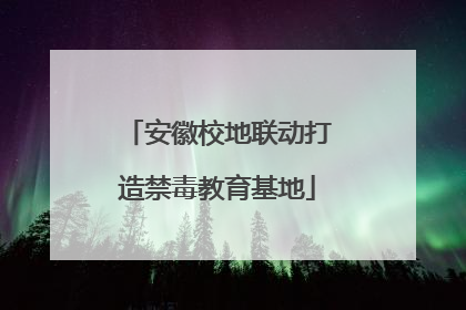 安徽校地联动打造禁毒教育基地