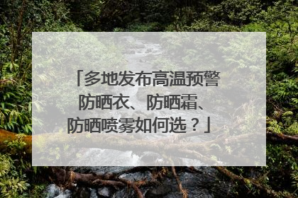 多地发布高温预警 防晒衣、防晒霜、防晒喷雾如何选？