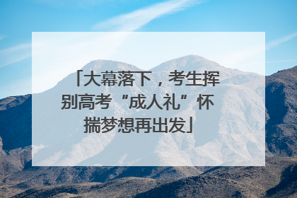 大幕落下，考生挥别高考“成人礼”怀揣梦想再出发