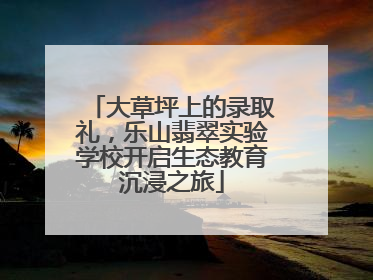 大草坪上的录取礼，乐山翡翠实验学校开启生态教育沉浸之旅
