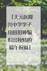 天元区隆兴中学学子用扭扭棒编织出独特的端午祝福