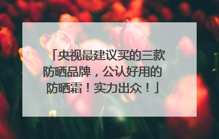 央视最建议买的三款防晒品牌，公认好用的防晒霜！实力出众！
