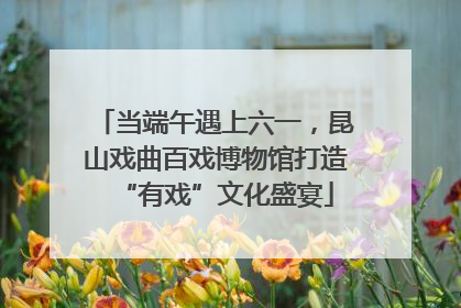 当端午遇上六一，昆山戏曲百戏博物馆打造“有戏”文化盛宴