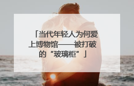 当代年轻人为何爱上博物馆——被打破的“玻璃柜”