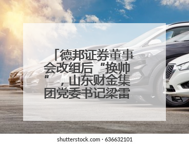 德邦证券董事会改组后“换帅”，山东财金集团党委书记梁雷出任董事长