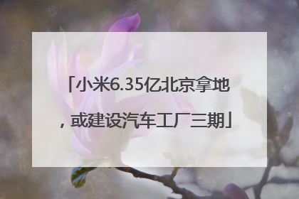 小米6.35亿北京拿地，或建设汽车工厂三期