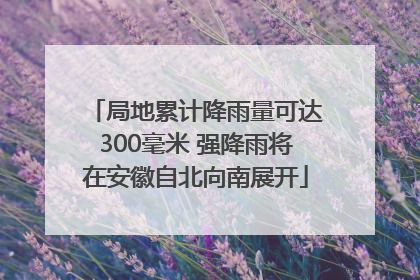 局地累计降雨量可达300毫米 强降雨将在安徽自北向南展开