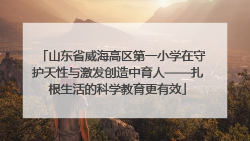 山东省威海高区第一小学在守护天性与激发创造中育人——扎根生活的科学教育更有效
