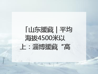 山东援藏｜平均海拔4500米以上：淄博援藏“高”在哪里？