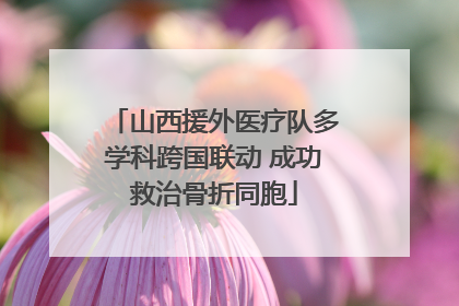 山西援外医疗队多学科跨国联动 成功救治骨折同胞