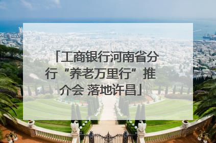 工商银行河南省分行“养老万里行”推介会 落地许昌