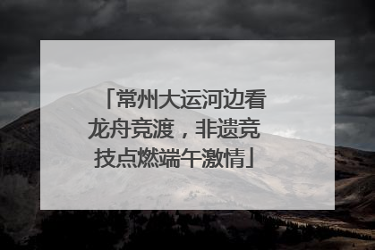 常州大运河边看龙舟竞渡，非遗竞技点燃端午激情