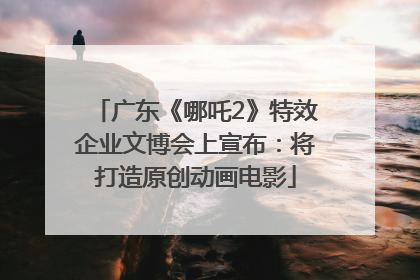 广东《哪吒2》特效企业文博会上宣布：将打造原创动画电影
