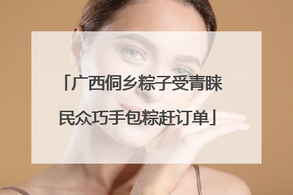 广西侗乡粽子受青睐 民众巧手包粽赶订单