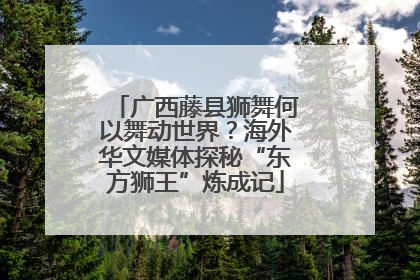广西藤县狮舞何以舞动世界？海外华文媒体探秘“东方狮王”炼成记