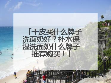干皮买什么牌子洗面奶好？补水保湿洗面奶什么牌子推荐购买！