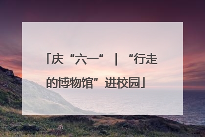 庆“六一”｜“行走的博物馆”进校园