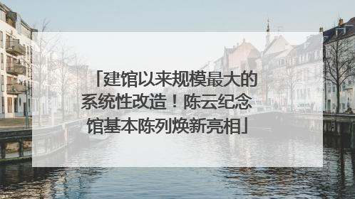 建馆以来规模最大的系统性改造！陈云纪念馆基本陈列焕新亮相