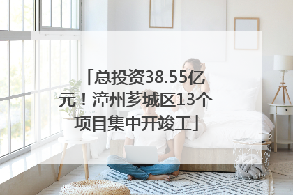 总投资38.55亿元！漳州芗城区13个项目集中开竣工