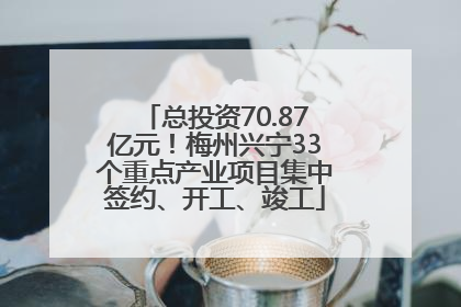 总投资70.87亿元！梅州兴宁33个重点产业项目集中签约、开工、竣工