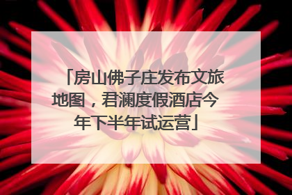 房山佛子庄发布文旅地图，君澜度假酒店今年下半年试运营