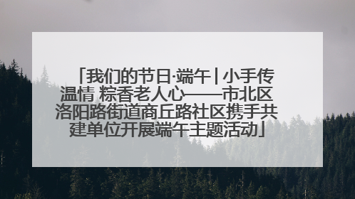 我们的节日·端午│小手传温情 粽香老人心——市北区洛阳路街道商丘路社区携手共建单位开展端午主题活动