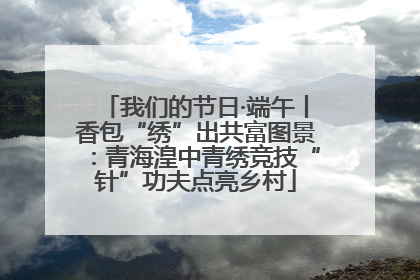 我们的节日·端午丨香包“绣”出共富图景：青海湟中青绣竞技“针”功夫点亮乡村