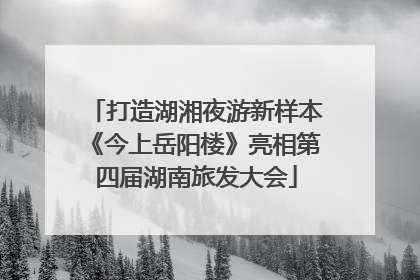 打造湖湘夜游新样本《今上岳阳楼》亮相第四届湖南旅发大会