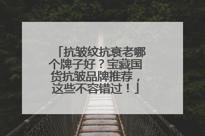 抗皱纹抗衰老哪个牌子好？宝藏国货抗皱品牌推荐，这些不容错过！