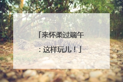 来怀柔过端午：这样玩儿！