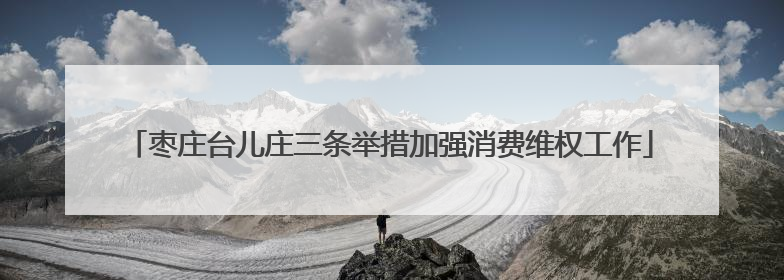 枣庄台儿庄三条举措加强消费维权工作