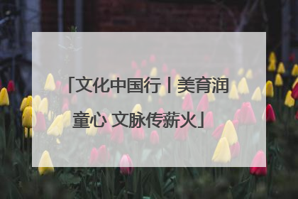 文化中国行丨美育润童心 文脉传薪火