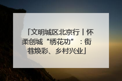 文明城区北京行丨怀柔创城“绣花功”：街巷焕彩、乡村兴业