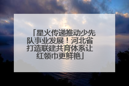 星火传递推动少先队事业发展！河北省打造联建共育体系让红领巾更鲜艳