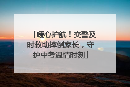 暖心护航！交警及时救助摔倒家长，守护中考温情时刻