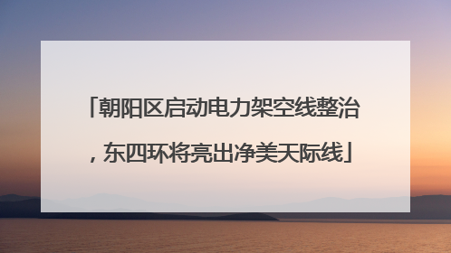 朝阳区启动电力架空线整治，东四环将亮出净美天际线