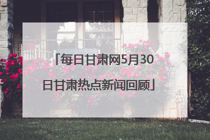 每日甘肃网5月30日甘肃热点新闻回顾