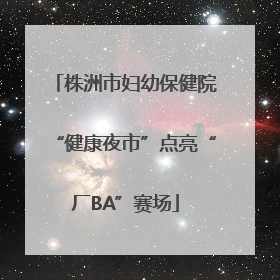 株洲市妇幼保健院“健康夜市”点亮“厂BA”赛场