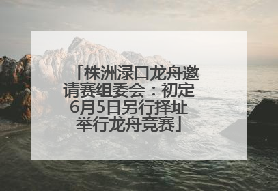 株洲渌口龙舟邀请赛组委会：初定6月5日另行择址举行龙舟竞赛