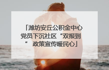 潍坊安丘公积金中心党员下沉社区“双报到” 政策宣传暖民心
