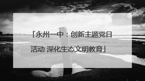 永州一中：创新主题党日活动 深化生态文明教育