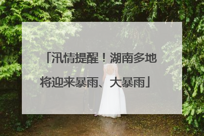 汛情提醒！湖南多地将迎来暴雨、大暴雨