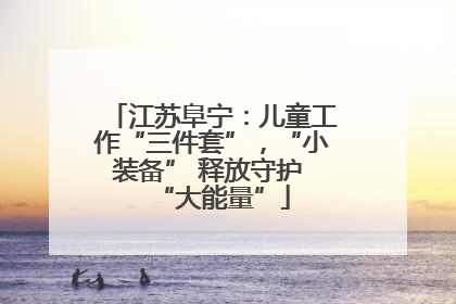 江苏阜宁：儿童工作“三件套”，“小装备” 释放守护 “大能量”