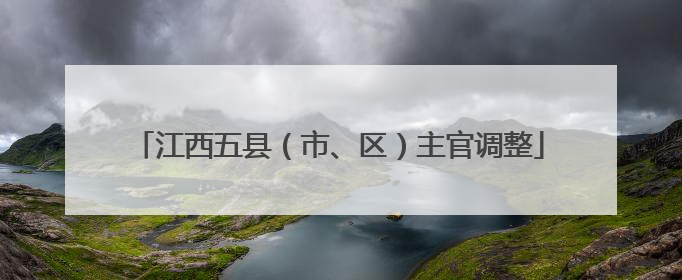 江西五县（市、区）主官调整